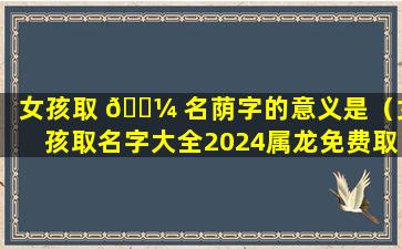 女孩取 🐼 名荫字的意义是（女孩取名字大全2024属龙免费取名）